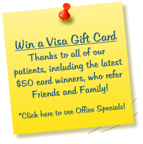 Win a Visa Gift Card Thanks to all of our patients, including the latest $50 card winners, who refer Friends and Family!  *Click here to see Office Specials!